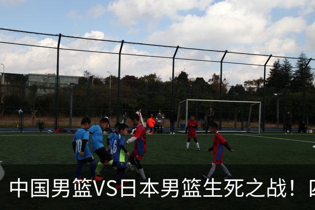 中国男篮VS日本男篮生死之战！四大利好助力男篮，警惕潜在隐患